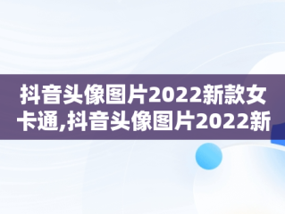 抖音头像图片2022新款女卡通,抖音头像图片2022新款女卡通可爱