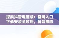 探索抖音电脑版：官网入口下载安装全攻略，抖音电脑版官方网站下载 