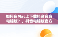 如何在Mac上下载抖音官方电脑版？，抖音电脑版官方下载官网 