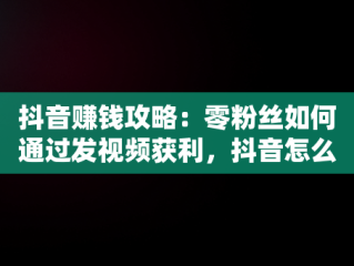 抖音赚钱攻略：零粉丝如何通过发视频获利，抖音怎么挣钱发视频 