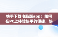 快手下载电脑版app：如何在PC上体验快手的便捷，快手下载电脑版安装 