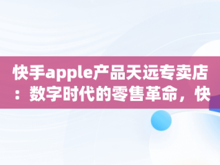 快手apple产品天远专卖店：数字时代的零售革命，快手卖苹果 