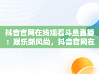 抖音官网在线观看斗鱼直播：娱乐新风尚，抖音官网在线观看斗鱼视频 