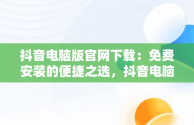 抖音电脑版官网下载：免费安装的便捷之选，抖音电脑版官方网址 