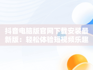 抖音电脑版官网下载安装最新版：轻松体验短视频乐趣，抖音电脑版官方下载官网 