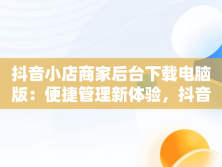 抖音小店商家后台下载电脑版：便捷管理新体验，抖音小店商家入口电脑 