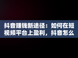 抖音赚钱新途径：如何在短视频平台上盈利，抖音怎么赚钱2020 