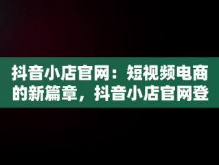 抖音小店官网：短视频电商的新篇章，抖音小店官网登录入口 