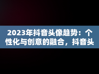 2023年抖音头像趋势：个性化与创意的融合，抖音头像图片2023年男生 