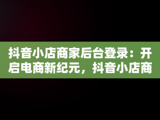 抖音小店商家后台登录：开启电商新纪元，抖音小店商家登录入口 