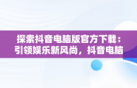 探索抖音电脑版官方下载：引领娱乐新风尚，抖音电脑版叫什么名字 
