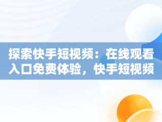 探索快手短视频：在线观看入口免费体验，快手短视频在线观看入口在线观看免费 
