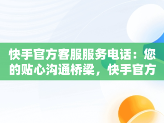 快手官方客服服务电话：您的贴心沟通桥梁，快手官方客服服务电话24小时 