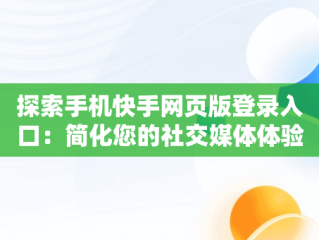 探索手机快手网页版登录入口：简化您的社交媒体体验，网页版快手直接打开 