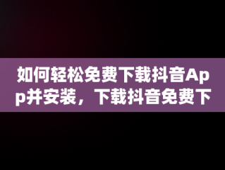 如何轻松免费下载抖音App并安装，下载抖音免费下载抖音 