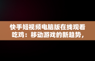 快手短视频电脑版在线观看吃鸡：移动游戏的新趋势，快手用电脑看 