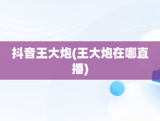 抖音王大炮(王大炮在哪直播)