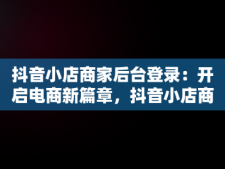 抖音小店商家后台登录：开启电商新篇章，抖音小店商家登录入口 