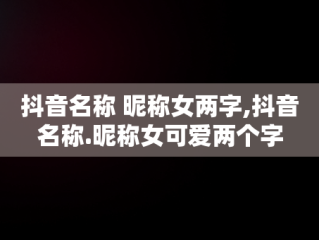 抖音名称 昵称女两字,抖音名称.昵称女可爱两个字