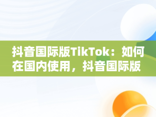 抖音国际版TikTok：如何在国内使用，抖音国际版 tikto 