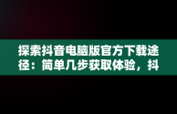 探索抖音电脑版官方下载途径：简单几步获取体验，抖音电脑版下载地址 
