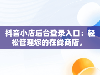 抖音小店后台登录入口：轻松管理您的在线商店， 