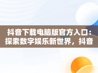 抖音下载电脑版官方入口：探索数字娱乐新世界，抖音下载安装电脑版 
