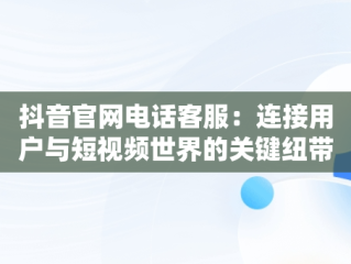 抖音官网电话客服：连接用户与短视频世界的关键纽带，抖音官网电话客服人工服务 