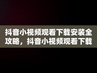 抖音小视频观看下载安装全攻略，抖音小视频观看下载安装手机 