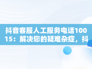 抖音客服人工服务电话10015：解决您的疑难杂症，抖音客服人工服务电话10015是什么 