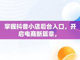 掌握抖音小店后台入口，开启电商新篇章， 
