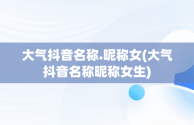 大气抖音名称.昵称女(大气抖音名称昵称女生)