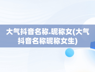 大气抖音名称.昵称女(大气抖音名称昵称女生)