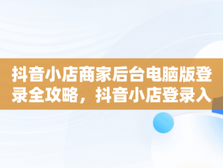 抖音小店商家后台电脑版登录全攻略，抖音小店登录入口电脑版 