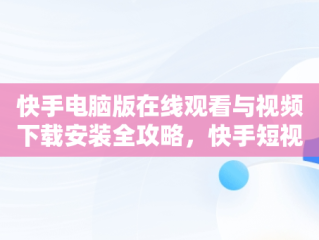 快手电脑版在线观看与视频下载安装全攻略，快手短视频电脑版怎么下载安装 