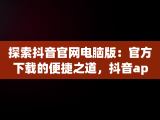 探索抖音官网电脑版：官方下载的便捷之道，抖音app官网电脑版 
