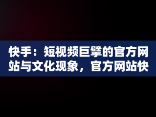 快手：短视频巨擘的官方网站与文化现象，官方网站快手聊天 