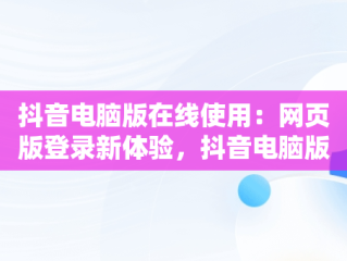 抖音电脑版在线使用：网页版登录新体验，抖音电脑版在线使用网页版登录不了 