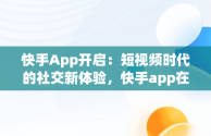 快手App开启：短视频时代的社交新体验，快手app在哪里打开 