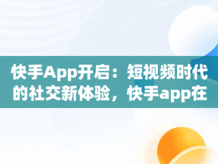 快手App开启：短视频时代的社交新体验，快手app在哪里打开 
