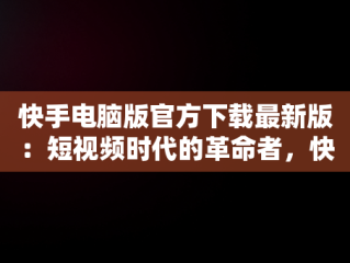 快手电脑版官方下载最新版：短视频时代的革命者，快手电脑版最新版本2021下载 