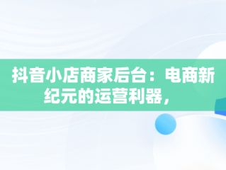 抖音小店商家后台：电商新纪元的运营利器， 