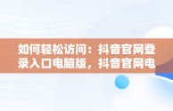 如何轻松访问：抖音官网登录入口电脑版，抖音官网电脑版登录 