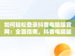 如何轻松登录抖音电脑版官网：全面指南，抖音电脑版登陆入口 