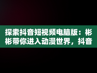 探索抖音短视频电脑版：彬彬带你进入动漫世界，抖音视频电脑怎么看 
