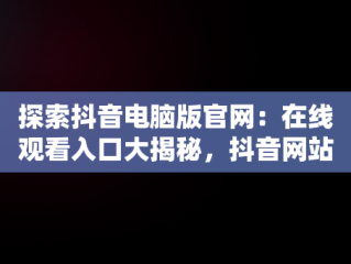 探索抖音电脑版官网：在线观看入口大揭秘，抖音网站电脑版 