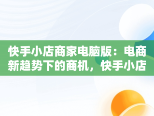 快手小店商家电脑版：电商新趋势下的商机，快手小店商家电脑版怎么下载 