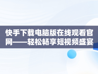 快手下载电脑版在线观看官网——轻松畅享短视频盛宴，快手下载电脑版在线观看官网视频 