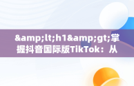 &lt;h1&gt;掌握抖音国际版TikTok：从入门到精通&lt;/h1&gt;，抖音国际版 tiktok教程 