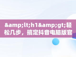 &lt;h1&gt;轻松几步，搞定抖音电脑版官方下载&lt;/h1&gt;，抖音电脑版官方下载教程安装 